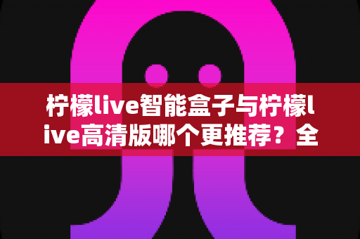 柠檬live智能盒子与柠檬live高清版哪个更推荐？全面对比解析助你轻松选购