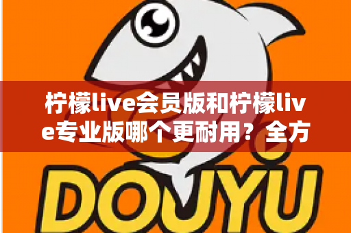 柠檬live会员版和柠檬live专业版哪个更耐用？全方位对比分析与选购建议