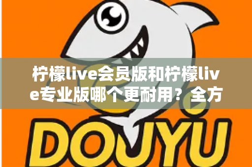 柠檬live会员版和柠檬live专业版哪个更耐用？全方位对比分析与选购建议
