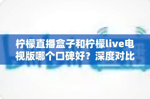 柠檬直播盒子和柠檬live电视版哪个口碑好?深度对比解析,帮你选对不踩坑 柠檬直播盒子和柠檬live电视版哪个口碑好?深度对比解析,帮你选对不踩坑