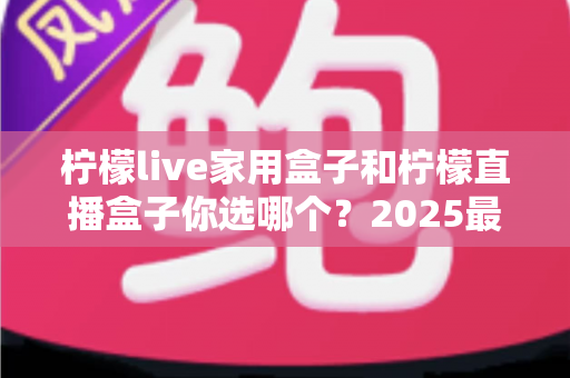 柠檬live家用盒子和柠檬直播盒子你选哪个？2025最新选购指南与深度对比全解析