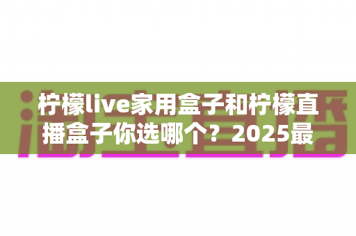 柠檬live家用盒子和柠檬直播盒子你选哪个？2025最新选购指南与深度对比全解析