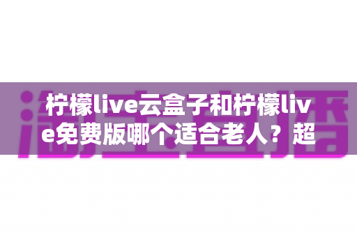 柠檬live云盒子和柠檬live免费版哪个适合老人?超全对比评测与贴心选购指南 柠檬live云盒子和柠檬live免费版哪个适合老人?超全对比评测与贴心选购指南