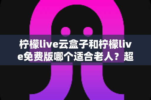 柠檬live云盒子和柠檬live免费版哪个适合老人？超全对比评测与贴心选购指南
