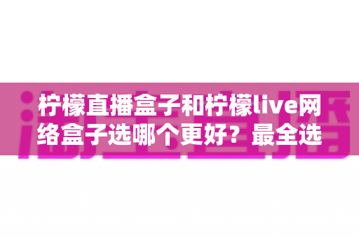 柠檬直播盒子和柠檬live网络盒子选哪个更好?最全选购对比指南一次看懂 柠檬直播盒子和柠檬live网络盒子选哪个更好?最全选购对比指南一次看懂