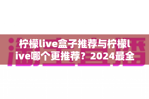 柠檬live盒子推荐与柠檬live哪个更推荐？2024最全对比评测助你轻松做选择