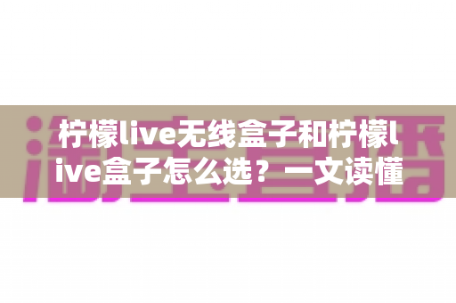 柠檬live无线盒子和柠檬live盒子怎么选？一文读懂两者差异与选购攻略