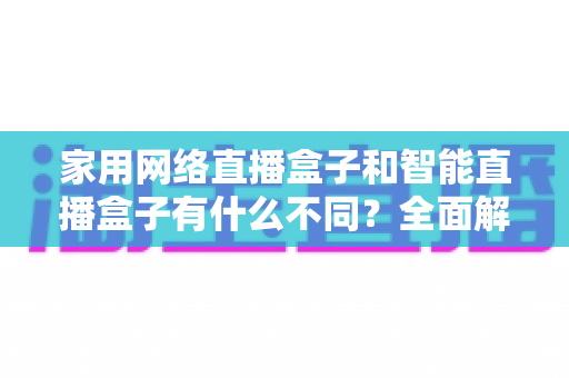 家用网络直播盒子和智能直播盒子有什么不同?全面解析帮你选对设备 家用网络直播盒子和智能直播盒子有什么不同?全面解析帮你选对设备