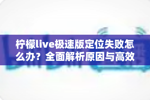 柠檬live极速版定位失败怎么办?全面解析原因与高效解决方法实用指南 柠檬live极速版定位失败怎么办?全面解析原因与高效解决方法实用指南