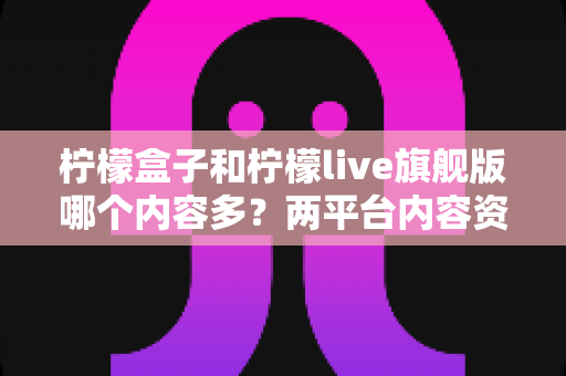 柠檬盒子和柠檬live旗舰版哪个内容多?两平台内容资源深度对比全解析 柠檬盒子和柠檬live旗舰版哪个内容多?两平台内容资源深度对比全解析