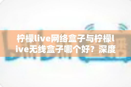 柠檬live网络盒子与柠檬live无线盒子哪个好？深度对比评测助你轻松选对家庭影音设备