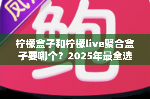 柠檬盒子和柠檬live聚合盒子要哪个？2025年最全选购对比指南，看完这篇再做决定不踩坑