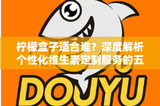 柠檬盒子适合谁?深度解析个性化维生素定制服务的五大适用人群与理性选购指南 柠檬盒子适合谁?深度解析个性化维生素定制服务的五大适用人群与理性选购指南