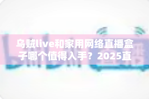 乌贼live和家用网络直播盒子哪个值得入手?2025直播设备选购深度指南 乌贼live和家用网络直播盒子哪个值得入手?2025直播设备选购深度指南