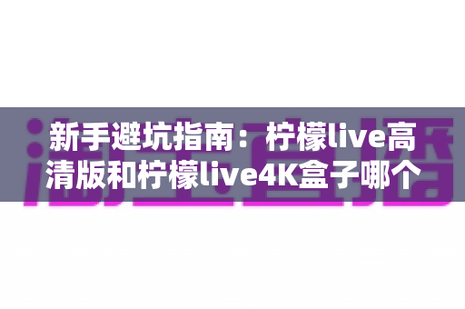 新手避坑指南：柠檬live高清版和柠檬live4K盒子哪个适合新手？看完这篇再决定