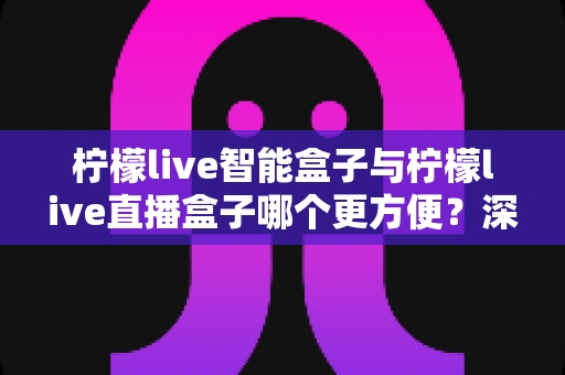 柠檬live智能盒子与柠檬live直播盒子哪个更方便?深度对比帮你选对不选贵 柠檬live智能盒子与柠檬live直播盒子哪个更方便?深度对比帮你选对不选贵