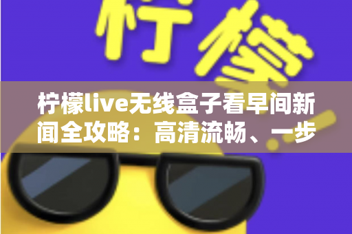 柠檬live无线盒子看早间新闻全攻略：高清流畅、一步到位的家庭资讯观看指南