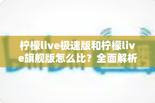 柠檬live极速版和柠檬live旗舰版怎么比?全面解析两大版本差异,帮你选出最适合的那一款 柠檬live极速版和柠檬live旗舰版怎么比?全面解析两大版本差异,帮你选出最适合的那一款