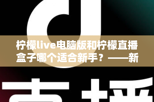 柠檬live电脑版和柠檬直播盒子哪个适合新手？——新手入门选择全攻略