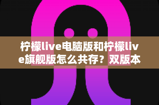 柠檬live电脑版和柠檬live旗舰版怎么共存?双版本安装使用一站式全攻略 柠檬live电脑版和柠檬live旗舰版怎么共存?双版本安装使用一站式全攻略