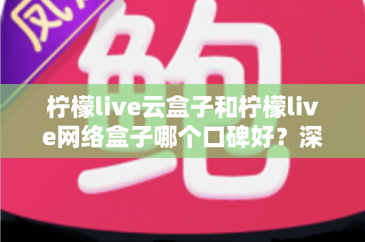 柠檬live云盒子和柠檬live网络盒子哪个口碑好？深度对比与选购全指南