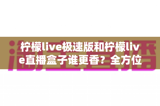 柠檬live极速版和柠檬live直播盒子谁更香？全方位深度对比评测，帮你一步到位选对直播工具