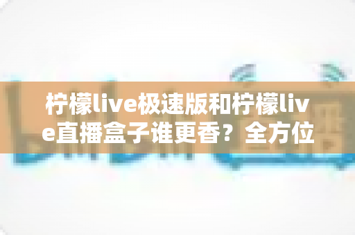 柠檬live极速版和柠檬live直播盒子谁更香？全方位深度对比评测，帮你一步到位选对直播工具