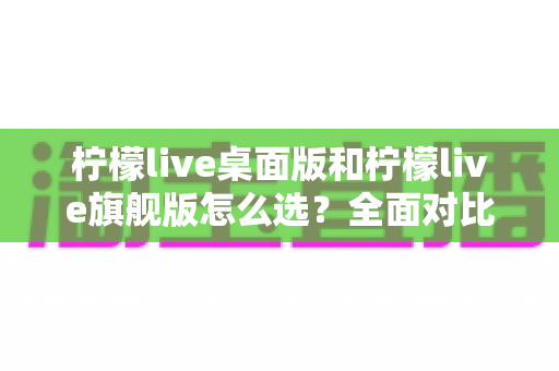 柠檬live桌面版和柠檬live旗舰版怎么选？全面对比评测助你找到最适合的直播利器