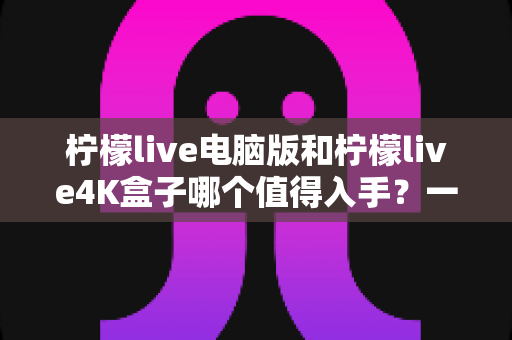 柠檬live电脑版和柠檬live4K盒子哪个值得入手?一篇讲透选购逻辑的深度对比指南 柠檬live电脑版和柠檬live4K盒子哪个值得入手?一篇讲透选购逻辑的深度对比指南