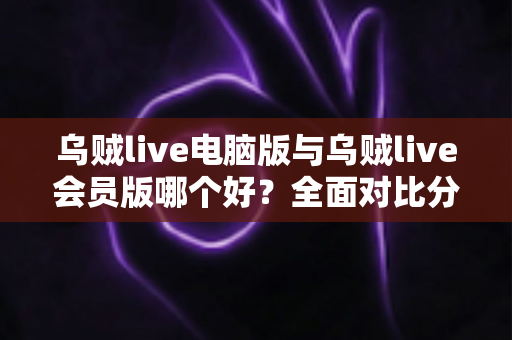 乌贼live电脑版与乌贼live会员版哪个好？全面对比分析助你做出最佳选择