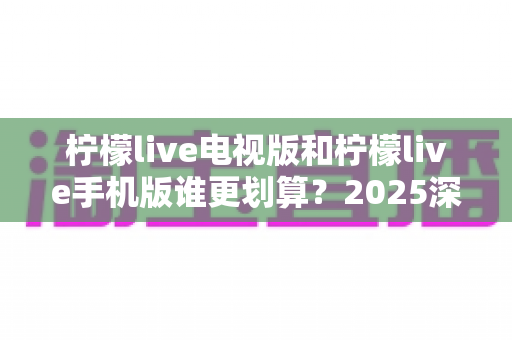 柠檬live电视版和柠檬live手机版谁更划算?2025深度对比评测与省钱选购指南 柠檬live电视版和柠檬live手机版谁更划算?2025深度对比评测与省钱选购指南