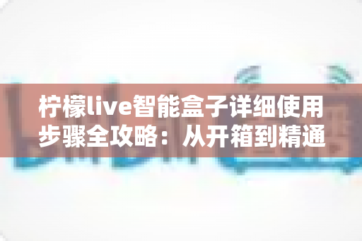 柠檬live智能盒子详细使用步骤全攻略:从开箱到精通,新手也能一学就会的完整操作指南 柠檬live智能盒子详细使用步骤全攻略:从开箱到精通,新手也能一学就会的完整操作指南