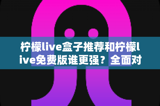 柠檬live盒子推荐和柠檬live免费版谁更强？全面对比与选购指南帮你做出明智选择