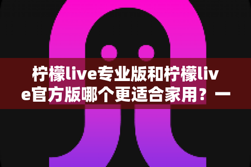 柠檬live专业版和柠檬live官方版哪个更适合家用？一文读懂两大版本的差异与选择指南