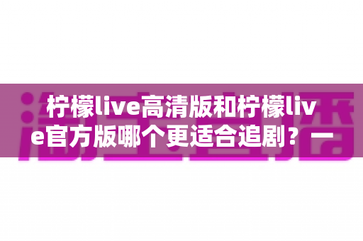 柠檬live高清版和柠檬live官方版哪个更适合追剧?一文读懂两大版本差异,选对版本追剧更省心 柠檬live高清版和柠檬live官方版哪个更适合追剧?一文读懂两大版本差异,选对版本追剧更省心