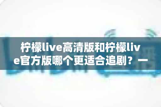 柠檬live高清版和柠檬live官方版哪个更适合追剧?一文读懂两大版本差异,选对版本追剧更省心 柠檬live高清版和柠檬live官方版哪个更适合追剧?一文读懂两大版本差异,选对版本追剧更省心