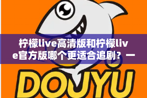 柠檬live高清版和柠檬live官方版哪个更适合追剧？一文读懂两大版本差异，选对版本追剧更省心