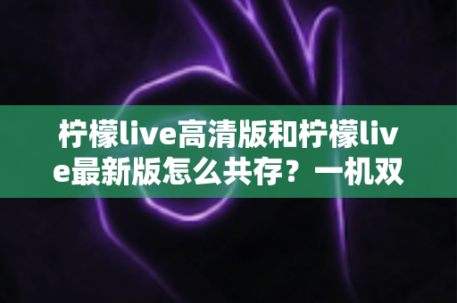柠檬live高清版和柠檬live最新版怎么共存？一机双装完整攻略与避坑指南