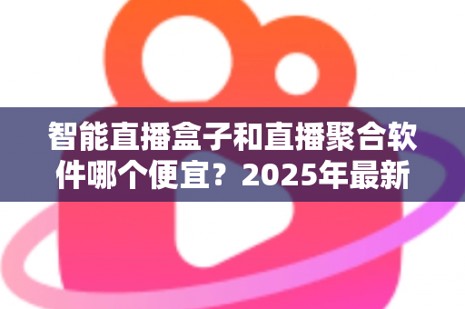 智能直播盒子和直播聚合软件哪个便宜?2025年最新成本对比与省钱选购全指南 智能直播盒子和直播聚合软件哪个便宜?2025年最新成本对比与省钱选购全指南