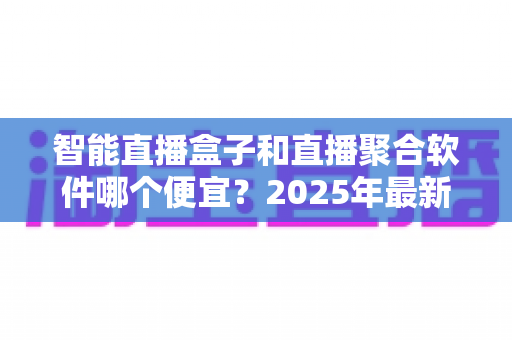 智能直播盒子和直播聚合软件哪个便宜?2025年最新成本对比与省钱选购全指南 智能直播盒子和直播聚合软件哪个便宜?2025年最新成本对比与省钱选购全指南