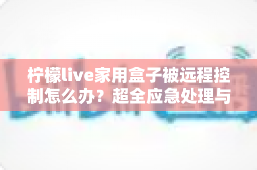 柠檬live家用盒子被远程控制怎么办?超全应急处理与安全防护指南,建议收藏 柠檬live家用盒子被远程控制怎么办?超全应急处理与安全防护指南,建议收藏