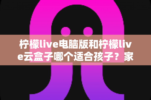 柠檬live电脑版和柠檬live云盒子哪个适合孩子?家长必读的深度对比与选购全指南 柠檬live电脑版和柠檬live云盒子哪个适合孩子?家长必读的深度对比与选购全指南