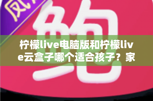 柠檬live电脑版和柠檬live云盒子哪个适合孩子？家长必读的深度对比与选购全指南
