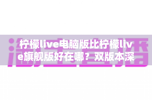 柠檬live电脑版比柠檬live旗舰版好在哪？双版本深度对比与选择全指南