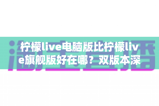 柠檬live电脑版比柠檬live旗舰版好在哪？双版本深度对比与选择全指南