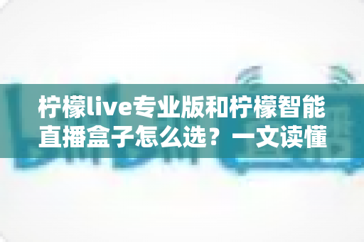 柠檬live专业版和柠檬智能直播盒子怎么选？一文读懂两款直播工具的核心差异与选购攻略