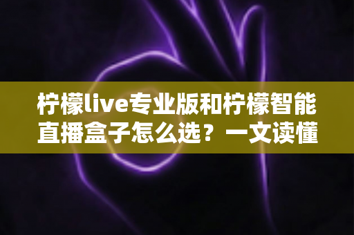 柠檬live专业版和柠檬智能直播盒子怎么选？一文读懂两款直播工具的核心差异与选购攻略