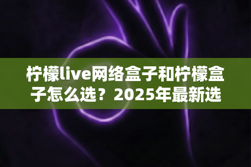 柠檬live网络盒子和柠檬盒子怎么选？2025年最新选购指南与避坑攻略全解析