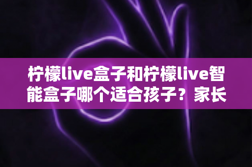 柠檬live盒子和柠檬live智能盒子哪个适合孩子？家长必读的选购对比指南