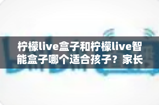柠檬live盒子和柠檬live智能盒子哪个适合孩子？家长必读的选购对比指南